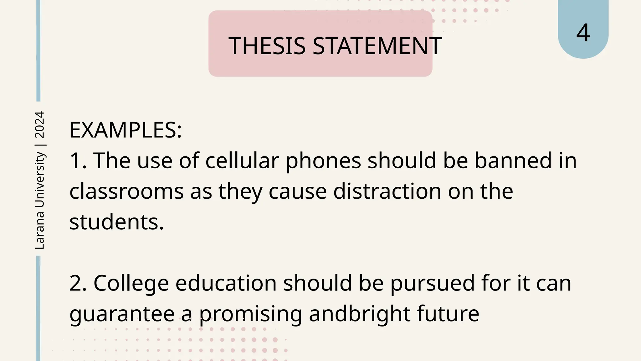EXAMPLES:
1. The use of cellular phones should be banned in
classrooms as they cause distraction on the
students.
2. College education should be pursued for it can
guarantee a promising andbright future
THESIS STATEMENT
Larana
University
|
2024 4