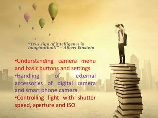 “True sign of intelligence is
imagination!!” – Albert Einstein
•Understanding camera menu
and basic buttons and settings
•Handling of external
accessories of digital camera
and smart phone camera
•Controlling light with shutter
speed, aperture and ISO
 