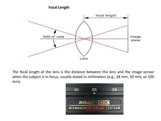 The focal length of the lens is the distance between the lens and the image sensor
when the subject is in focus, usually stated in millimeters (e.g., 28 mm, 50 mm, or 100
mm).
Focal Length
 
