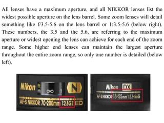 All lenses have a maximum aperture, and all NIKKOR lenses list the
widest possible aperture on the lens barrel. Some zoom lenses will detail
something like f/3.5-5.6 on the lens barrel or 1:3.5-5.6 (below right).
These numbers, the 3.5 and the 5.6, are referring to the maximum
aperture or widest opening the lens can achieve for each end of the zoom
range. Some higher end lenses can maintain the largest aperture
throughout the entire zoom range, so only one number is detailed (below
left).
 