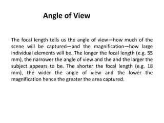 Angle of View
The focal length tells us the angle of view—how much of the
scene will be captured—and the magnification—how large
individual elements will be. The longer the focal length (e.g. 55
mm), the narrower the angle of view and the and the larger the
subject appears to be. The shorter the focal length (e.g. 18
mm), the wider the angle of view and the lower the
magnification hence the greater the area captured.
 