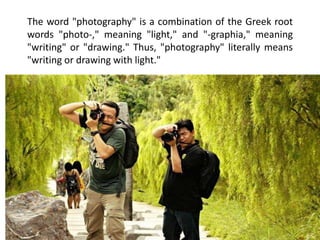 The word "photography" is a combination of the Greek root
words "photo-," meaning "light," and "-graphia," meaning
"writing" or "drawing." Thus, "photography" literally means
"writing or drawing with light."
 