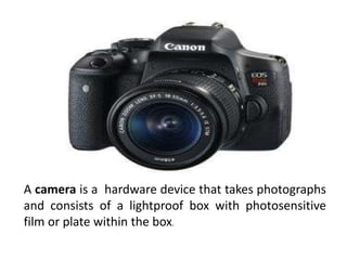 A camera is a hardware device that takes photographs
and consists of a lightproof box with photosensitive
film or plate within the box.
 