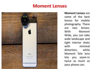 Moment Lenses are
some of the best
lenses for mobile
photography. There
are two lenses:
With Moment
Wide, you can take
wide landscape and
tight interior shots
with minimal
distortion, while
Moment Tele lens
lets you zoom-in
twice as much as
your phone can.
Moment Lenses
 