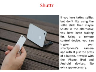 If you love taking selfies
but don’t like using the
selfie stick, then maybe
Shuttr is the alternative
you have been waiting
for. Using a remote
control device, you can
trigger your
smartphone’s camera
app with at just the press
of a button. It works with
the iPhone, iPad and
Android devices. No
extra app necessary.
Shuttr
 