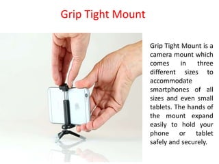 Grip Tight Mount is a
camera mount which
comes in three
different sizes to
accommodate
smartphones of all
sizes and even small
tablets. The hands of
the mount expand
easily to hold your
phone or tablet
safely and securely.
Grip Tight Mount
 