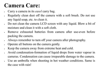 Camera Care:
 Carry a camera in its easel carry bag.
 Regularly clean dust off the camera with a soft brush. Do not use
any liquid soap, etc. to clean it.
 Do not clean the camera LCD screen with any liquid. Blow a bit of
moisture and clean it with a soft cloth.
 Remove exhausted batteries from camera after use-even before
packing the camera.
 Always remember to turn off your camera after photography.
 Operate all buttons on the camera gently.
 Keep the camera away from extreme heat and cold.
 Avoid condensation-formation of liquid drops from water vapour in
cameras. Condensation can cause irreparable damage to the camera.
 Use an umbrella when shooting in hot weather conditions. Same is
the case with rain!
 