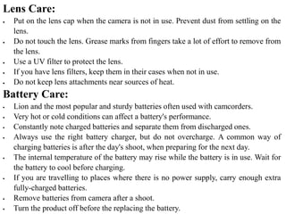 Lens Care:
 Put on the lens cap when the camera is not in use. Prevent dust from settling on the
lens.
 Do not touch the lens. Grease marks from fingers take a lot of effort to remove from
the lens.
 Use a UV filter to protect the lens.
 If you have lens filters, keep them in their cases when not in use.
 Do not keep lens attachments near sources of heat.
Battery Care:
 Lion and the most popular and sturdy batteries often used with camcorders.
 Very hot or cold conditions can affect a battery's performance.
 Constantly note charged batteries and separate them from discharged ones.
 Always use the right battery charger, but do not overcharge. A common way of
charging batteries is after the day's shoot, when preparing for the next day.
 The internal temperature of the battery may rise while the battery is in use. Wait for
the battery to cool before charging.
 If you are travelling to places where there is no power supply, carry enough extra
fully-charged batteries.
 Remove batteries from camera after a shoot.
 Turn the product off before the replacing the battery.
 