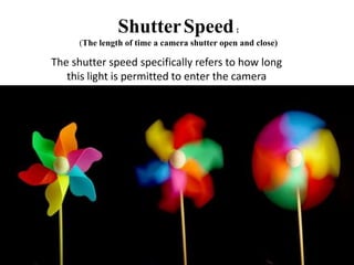 ShutterSpeed:
(The length of time a camera shutter open and close)
The shutter speed specifically refers to how long
this light is permitted to enter the camera
 