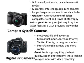 Compact System Cameras
• full manual, automatic, or semi-automatic
modes
• Mirror less Interchangeable Lens cameras
• Larger image sensor ,electronic viewfinder
• Great for: Alternative to enthusiast
compacts, street and travel photography
Not so great for: Any subject requiring the
faster focusing a DSLR provides, viewfinder
fans
Digital Slr Cameras
• most versatile and advanced
• full manual mode, Aperture Priority,
Shutter Priority, or program modes
• Interchangeable camera and more
control
Great for: Image requiring the best
quality, action photography, those looking
to experiment with video recording
 