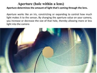 Aperture (hole within a lens)
Aperture determines the amount of light that’s coming through the lens.
Aperture works like an iris, constricting or expanding to control how much
light makes it to the sensor. By changing the aperture value on your camera,
you increase or decrease the size of that hole, thereby allowing more or less
light into the camera
 