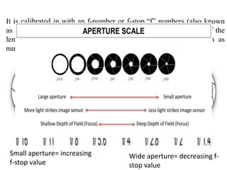 It is calibrated in with an f-number or f-stop.“f” numbers (also known
as “focal ratio”, since the f-number is the ratio of the diameter of the
lens aperture to the length of the lens). It is generally written as
numbers such as f/1.4, f/2.
Wide aperture= decreasing f-
stop value
Small aperture= increasing
f-stop value
 