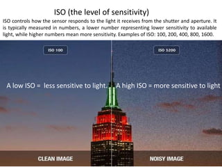 ISO (the level of sensitivity)
ISO controls how the sensor responds to the light it receives from the shutter and aperture. It
is typically measured in numbers, a lower number representing lower sensitivity to available
light, while higher numbers mean more sensitivity. Examples of ISO: 100, 200, 400, 800, 1600.
A high ISO = more sensitive to lightA low ISO = less sensitive to light.
 
