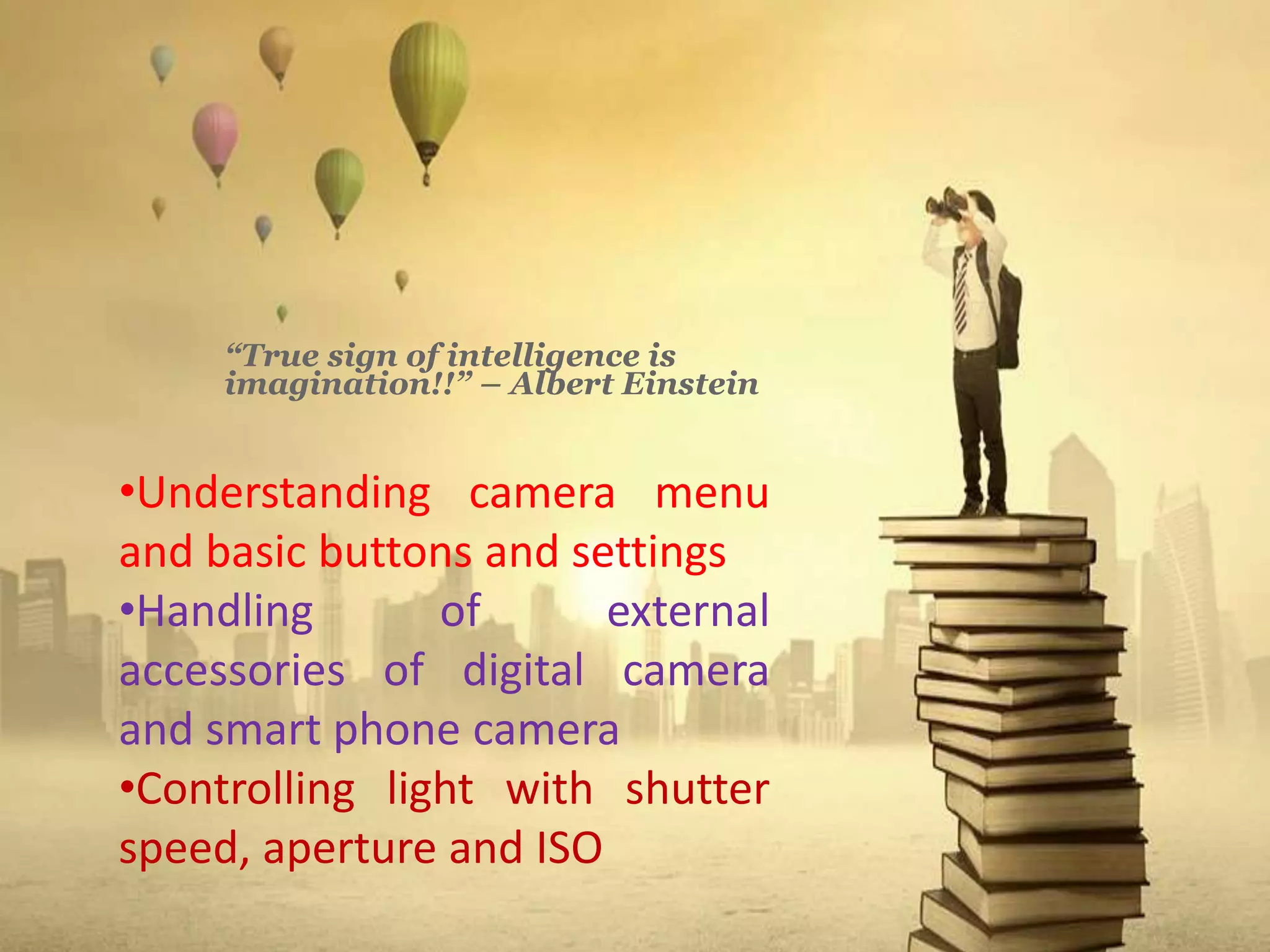 “True sign of intelligence is
imagination!!” – Albert Einstein
•Understanding camera menu
and basic buttons and settings
•Handling of external
accessories of digital camera
and smart phone camera
•Controlling light with shutter
speed, aperture and ISO
 