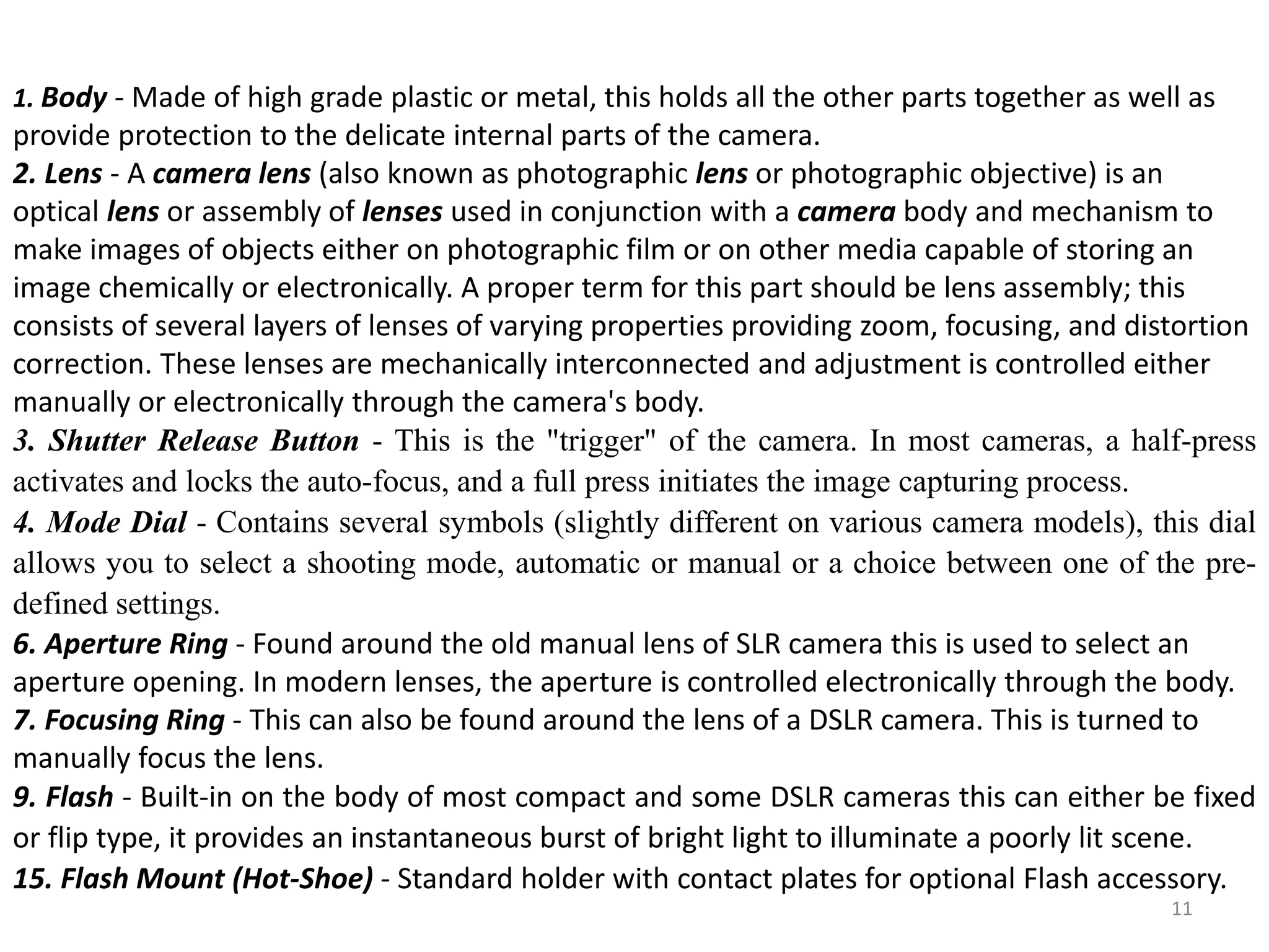 1. Body - Made of high grade plastic or metal, this holds all the other parts together as well as
provide protection to the delicate internal parts of the camera.
2. Lens - A camera lens (also known as photographic lens or photographic objective) is an
optical lens or assembly of lenses used in conjunction with a camera body and mechanism to
make images of objects either on photographic film or on other media capable of storing an
image chemically or electronically. A proper term for this part should be lens assembly; this
consists of several layers of lenses of varying properties providing zoom, focusing, and distortion
correction. These lenses are mechanically interconnected and adjustment is controlled either
manually or electronically through the camera's body.
3. Shutter Release Button - This is the "trigger" of the camera. In most cameras, a half-press
activates and locks the auto-focus, and a full press initiates the image capturing process.
4. Mode Dial - Contains several symbols (slightly different on various camera models), this dial
allows you to select a shooting mode, automatic or manual or a choice between one of the pre-
defined settings.
6. Aperture Ring - Found around the old manual lens of SLR camera this is used to select an
aperture opening. In modern lenses, the aperture is controlled electronically through the body.
7. Focusing Ring - This can also be found around the lens of a DSLR camera. This is turned to
manually focus the lens.
9. Flash - Built-in on the body of most compact and some DSLR cameras this can either be fixed
or flip type, it provides an instantaneous burst of bright light to illuminate a poorly lit scene.
15. Flash Mount (Hot-Shoe) - Standard holder with contact plates for optional Flash accessory.
11
 