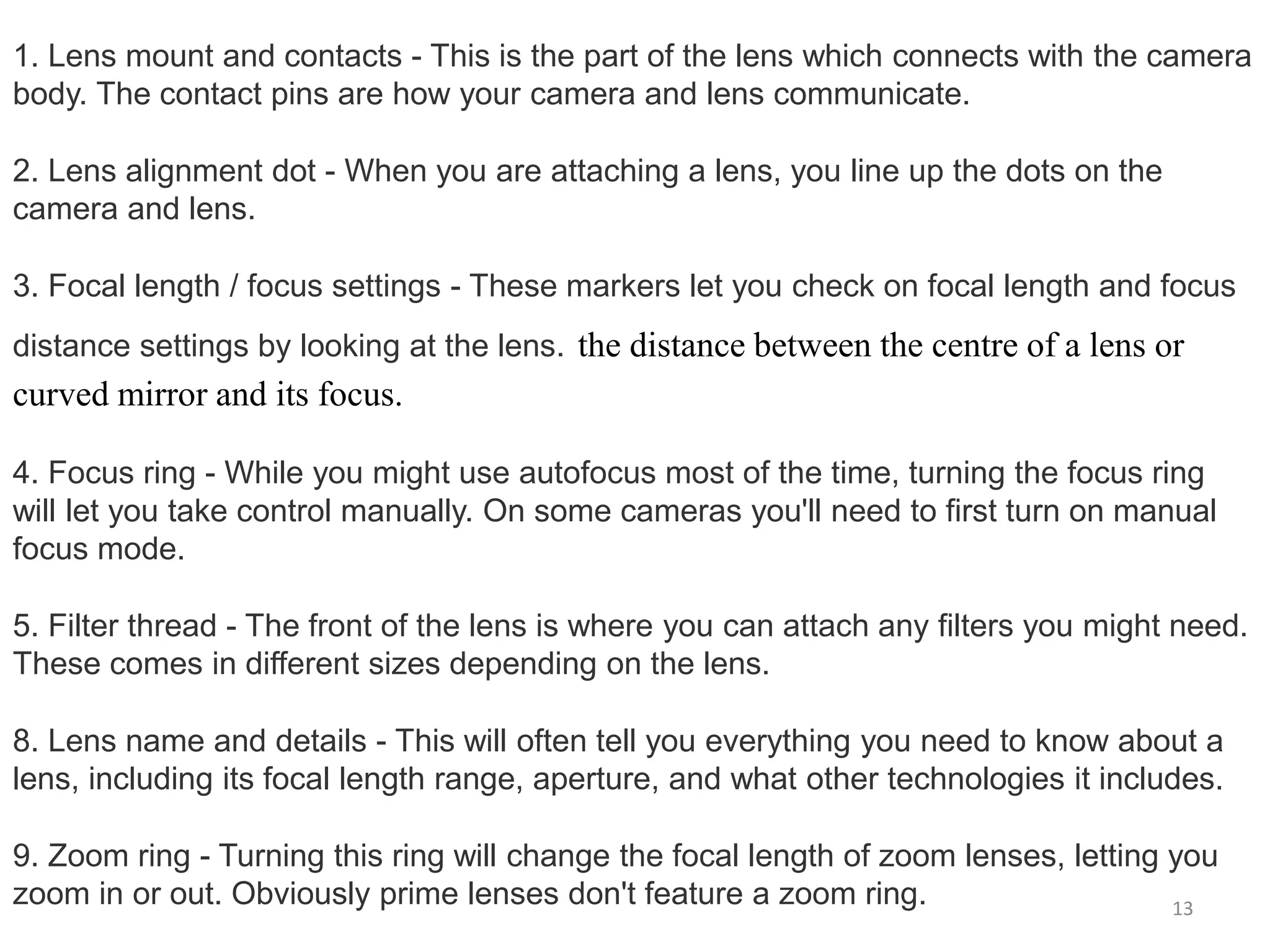 1. Lens mount and contacts - This is the part of the lens which connects with the camera
body. The contact pins are how your camera and lens communicate.
2. Lens alignment dot - When you are attaching a lens, you line up the dots on the
camera and lens.
3. Focal length / focus settings - These markers let you check on focal length and focus
distance settings by looking at the lens. the distance between the centre of a lens or
curved mirror and its focus.
4. Focus ring - While you might use autofocus most of the time, turning the focus ring
will let you take control manually. On some cameras you'll need to first turn on manual
focus mode.
5. Filter thread - The front of the lens is where you can attach any filters you might need.
These comes in different sizes depending on the lens.
8. Lens name and details - This will often tell you everything you need to know about a
lens, including its focal length range, aperture, and what other technologies it includes.
9. Zoom ring - Turning this ring will change the focal length of zoom lenses, letting you
zoom in or out. Obviously prime lenses don't feature a zoom ring. 13
 