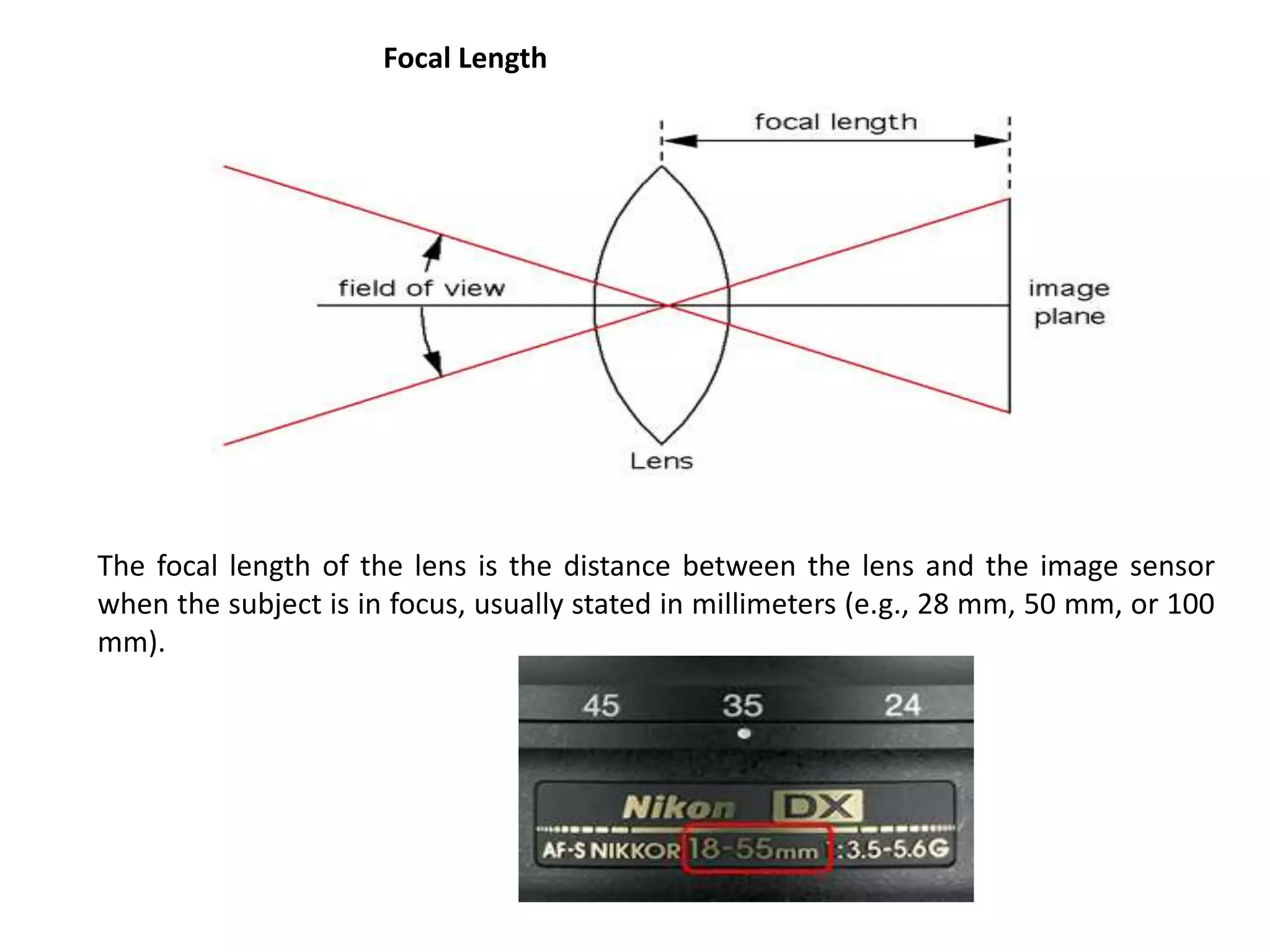 The focal length of the lens is the distance between the lens and the image sensor
when the subject is in focus, usually stated in millimeters (e.g., 28 mm, 50 mm, or 100
mm).
Focal Length
 
