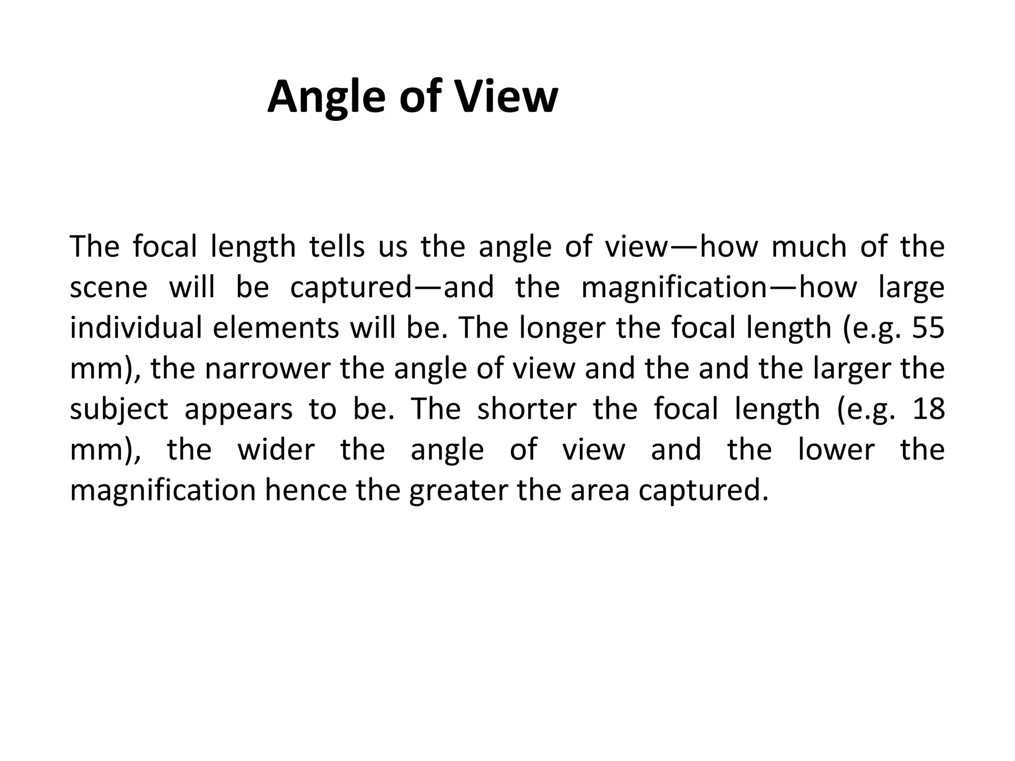 Angle of View
The focal length tells us the angle of view—how much of the
scene will be captured—and the magnification—how large
individual elements will be. The longer the focal length (e.g. 55
mm), the narrower the angle of view and the and the larger the
subject appears to be. The shorter the focal length (e.g. 18
mm), the wider the angle of view and the lower the
magnification hence the greater the area captured.
 