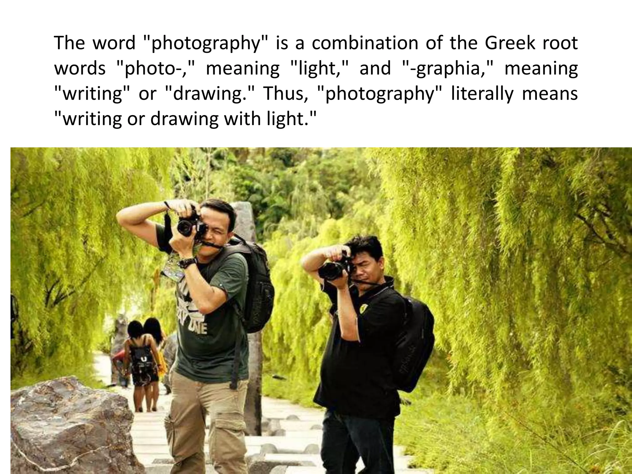 The word "photography" is a combination of the Greek root
words "photo-," meaning "light," and "-graphia," meaning
"writing" or "drawing." Thus, "photography" literally means
"writing or drawing with light."
 