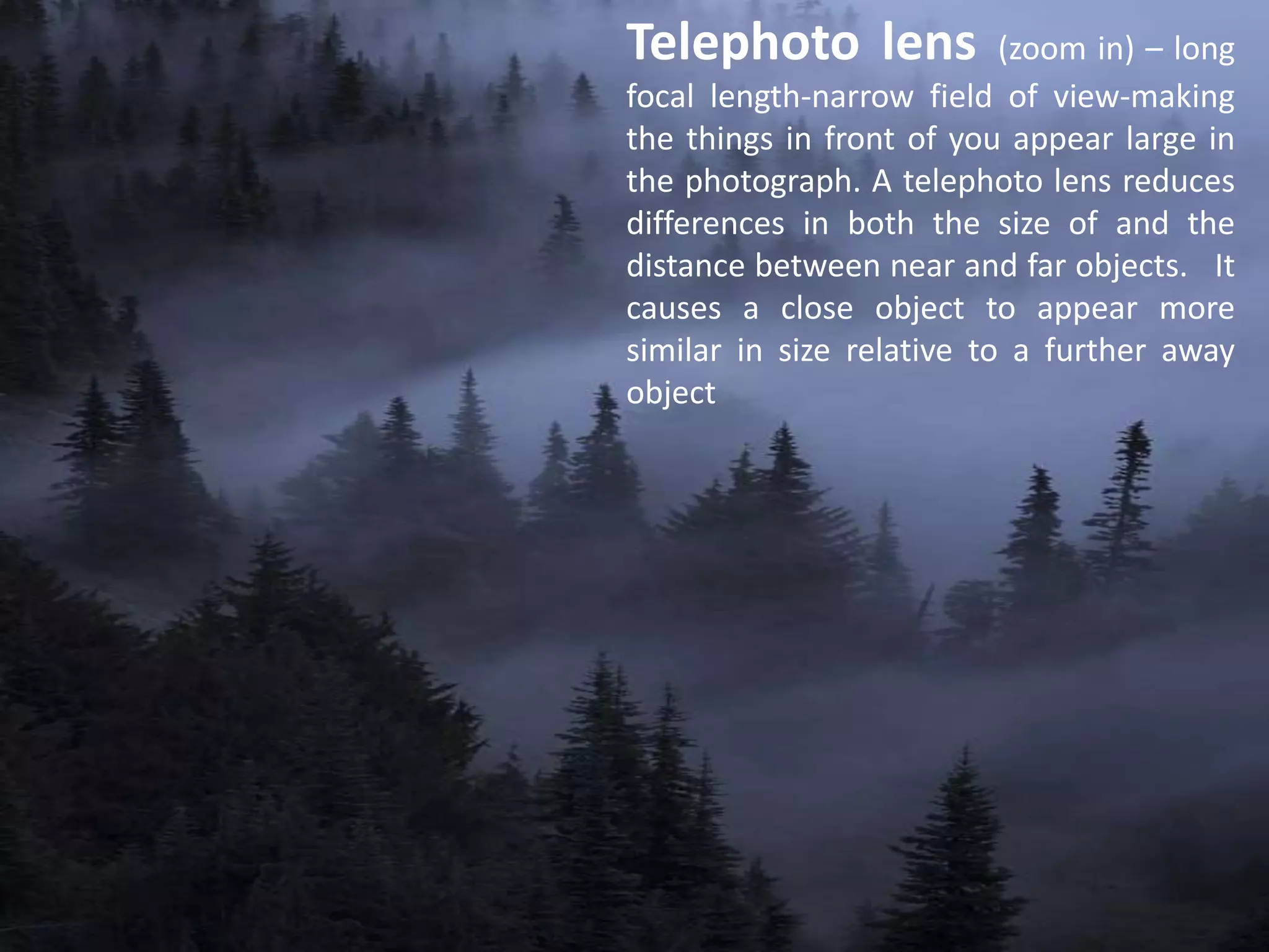 Telephoto lens (zoom in) – long
focal length-narrow field of view-making
the things in front of you appear large in
the photograph. A telephoto lens reduces
differences in both the size of and the
distance between near and far objects. It
causes a close object to appear more
similar in size relative to a further away
object
 