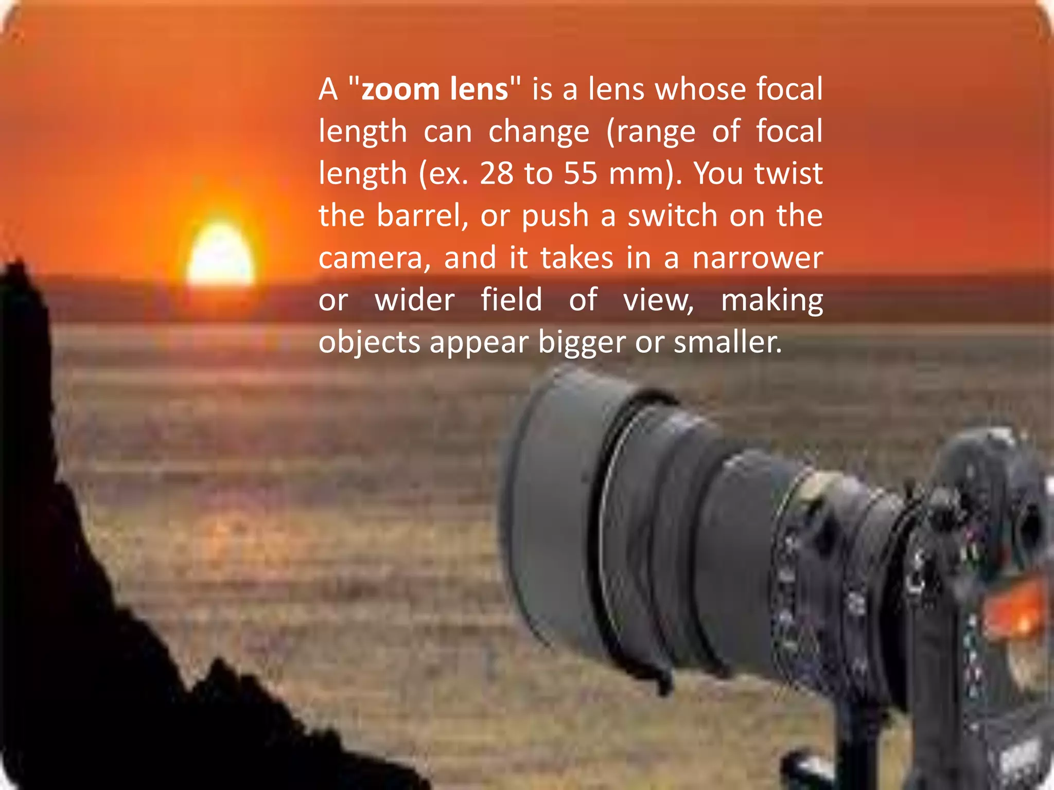A "zoom lens" is a lens whose focal
length can change (range of focal
length (ex. 28 to 55 mm). You twist
the barrel, or push a switch on the
camera, and it takes in a narrower
or wider field of view, making
objects appear bigger or smaller.
 