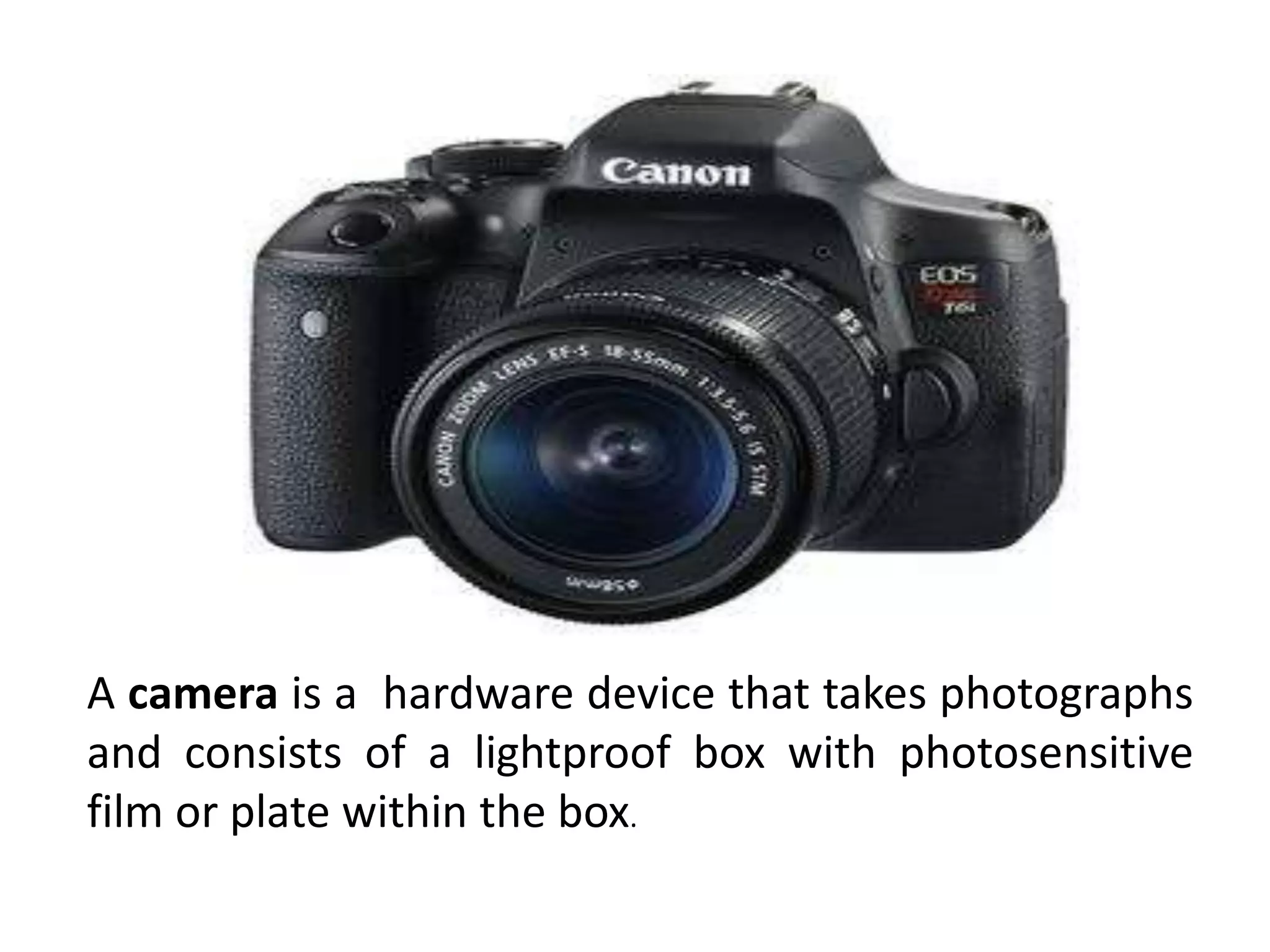 A camera is a hardware device that takes photographs
and consists of a lightproof box with photosensitive
film or plate within the box.
 