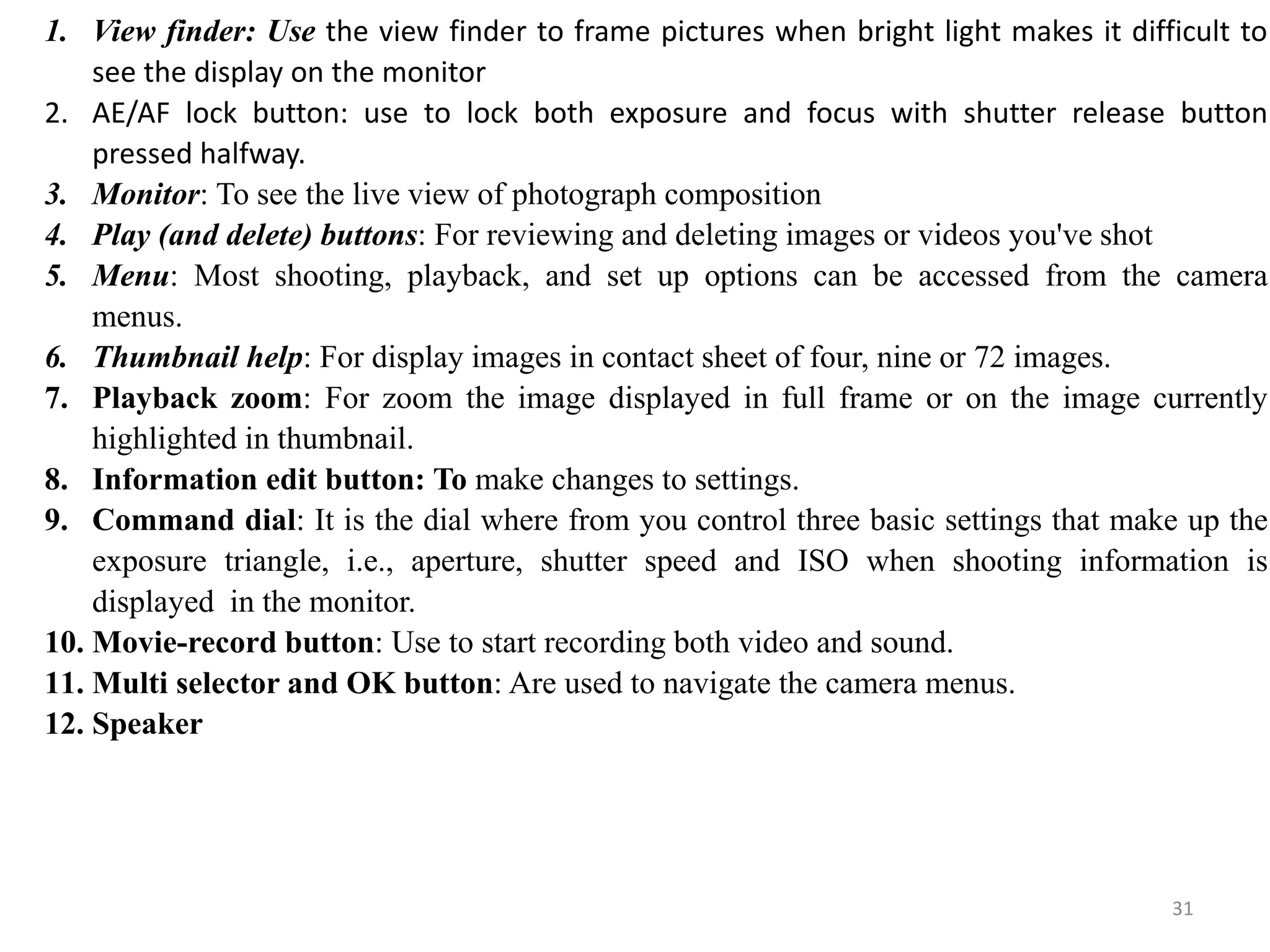 1. View finder: Use the view finder to frame pictures when bright light makes it difficult to
see the display on the monitor
2. AE/AF lock button: use to lock both exposure and focus with shutter release button
pressed halfway.
3. Monitor: To see the live view of photograph composition
4. Play (and delete) buttons: For reviewing and deleting images or videos you've shot
5. Menu: Most shooting, playback, and set up options can be accessed from the camera
menus.
6. Thumbnail help: For display images in contact sheet of four, nine or 72 images.
7. Playback zoom: For zoom the image displayed in full frame or on the image currently
highlighted in thumbnail.
8. Information edit button: To make changes to settings.
9. Command dial: It is the dial where from you control three basic settings that make up the
exposure triangle, i.e., aperture, shutter speed and ISO when shooting information is
displayed in the monitor.
10. Movie-record button: Use to start recording both video and sound.
11. Multi selector and OK button: Are used to navigate the camera menus.
12. Speaker
31
 