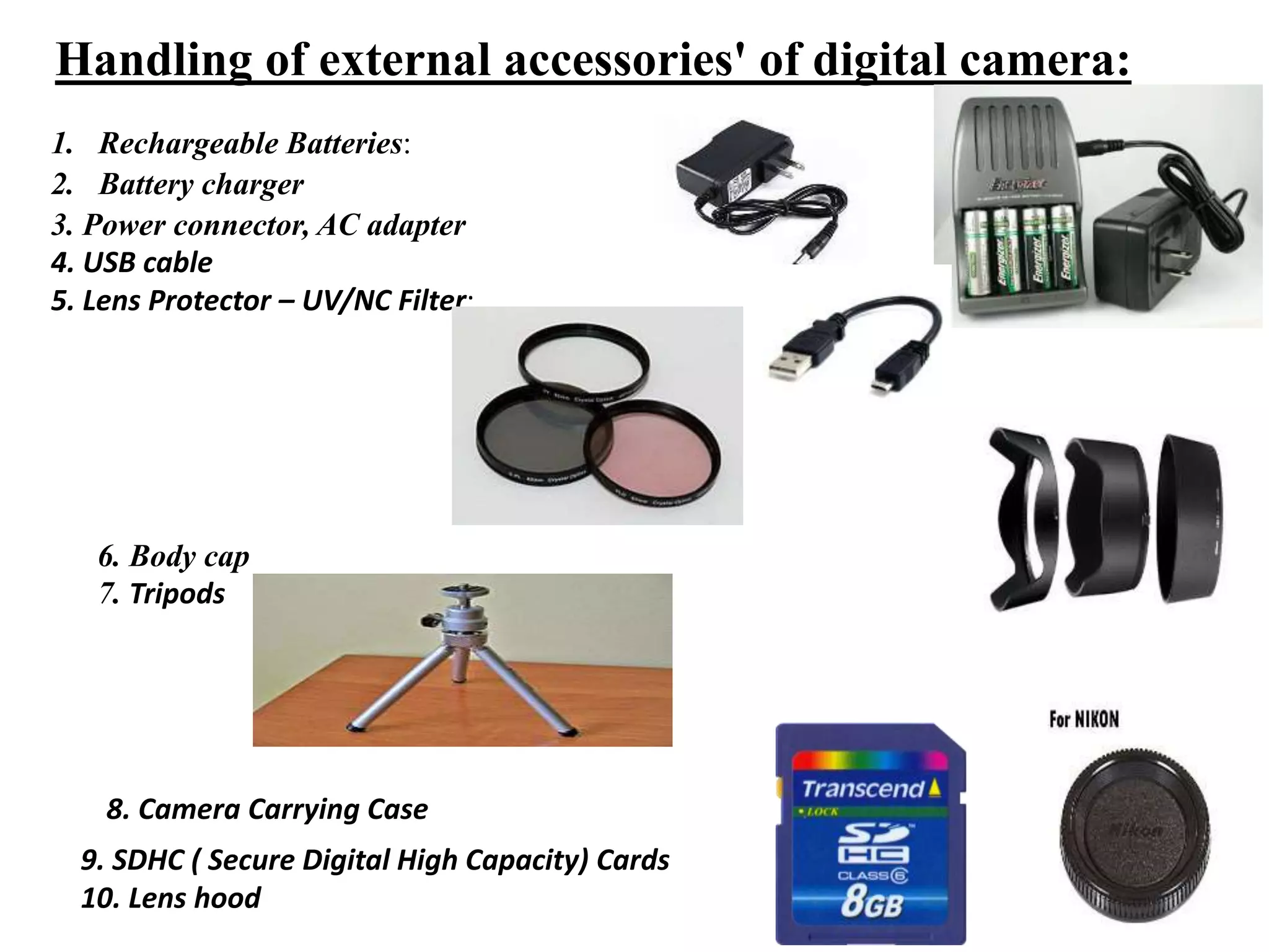 Handling of external accessories' of digital camera:
1. Rechargeable Batteries:
2. Battery charger
3. Power connector, AC adapter
4. USB cable
5. Lens Protector – UV/NC Filter:
6. Body cap
7. Tripods
8. Camera Carrying Case
9. SDHC ( Secure Digital High Capacity) Cards
10. Lens hood
 
