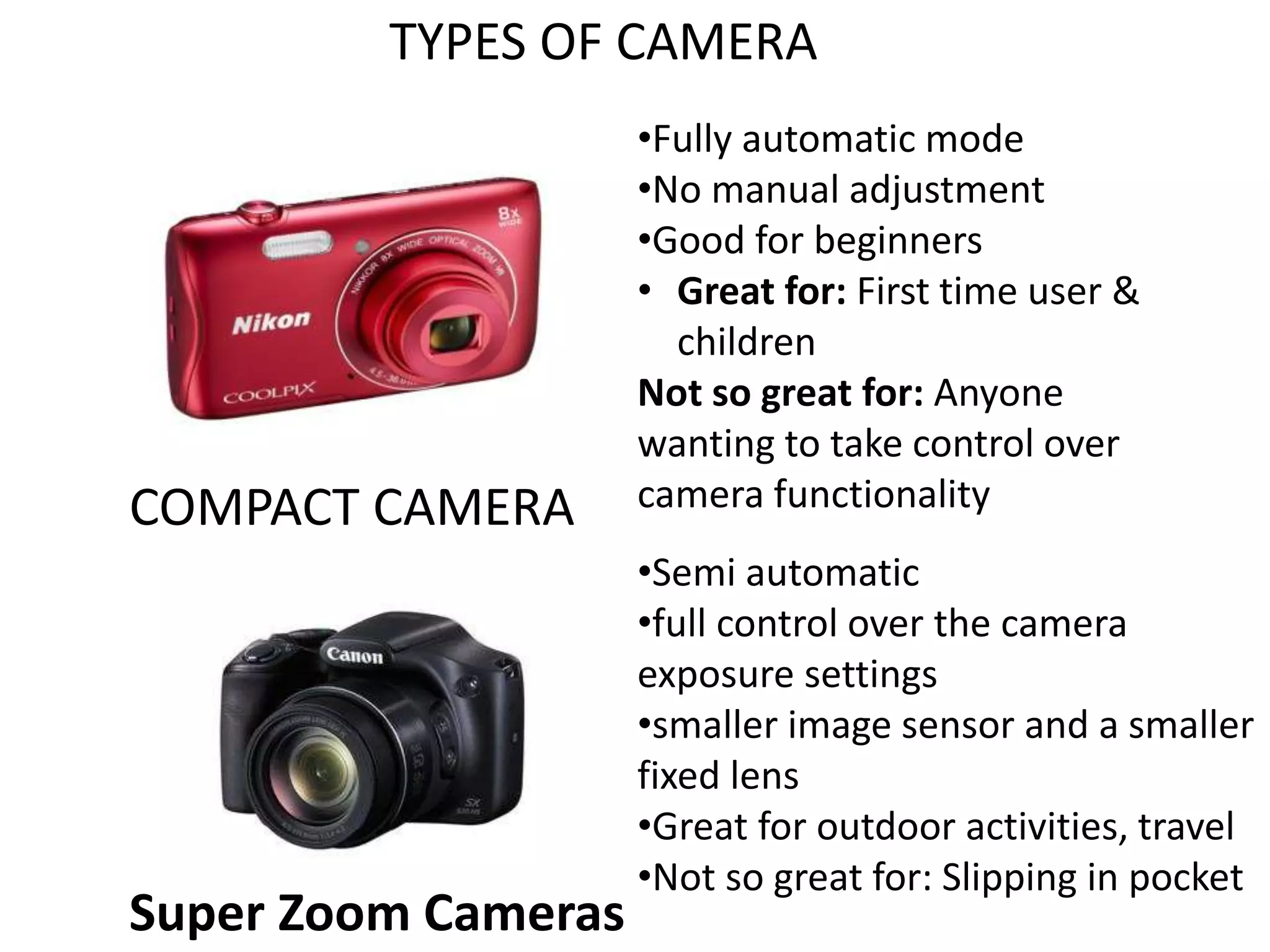 TYPES OF CAMERA
COMPACT CAMERA
•Fully automatic mode
•No manual adjustment
•Good for beginners
• Great for: First time user &
children
Not so great for: Anyone
wanting to take control over
camera functionality
Super Zoom Cameras
•Semi automatic
•full control over the camera
exposure settings
•smaller image sensor and a smaller
fixed lens
•Great for outdoor activities, travel
•Not so great for: Slipping in pocket
 