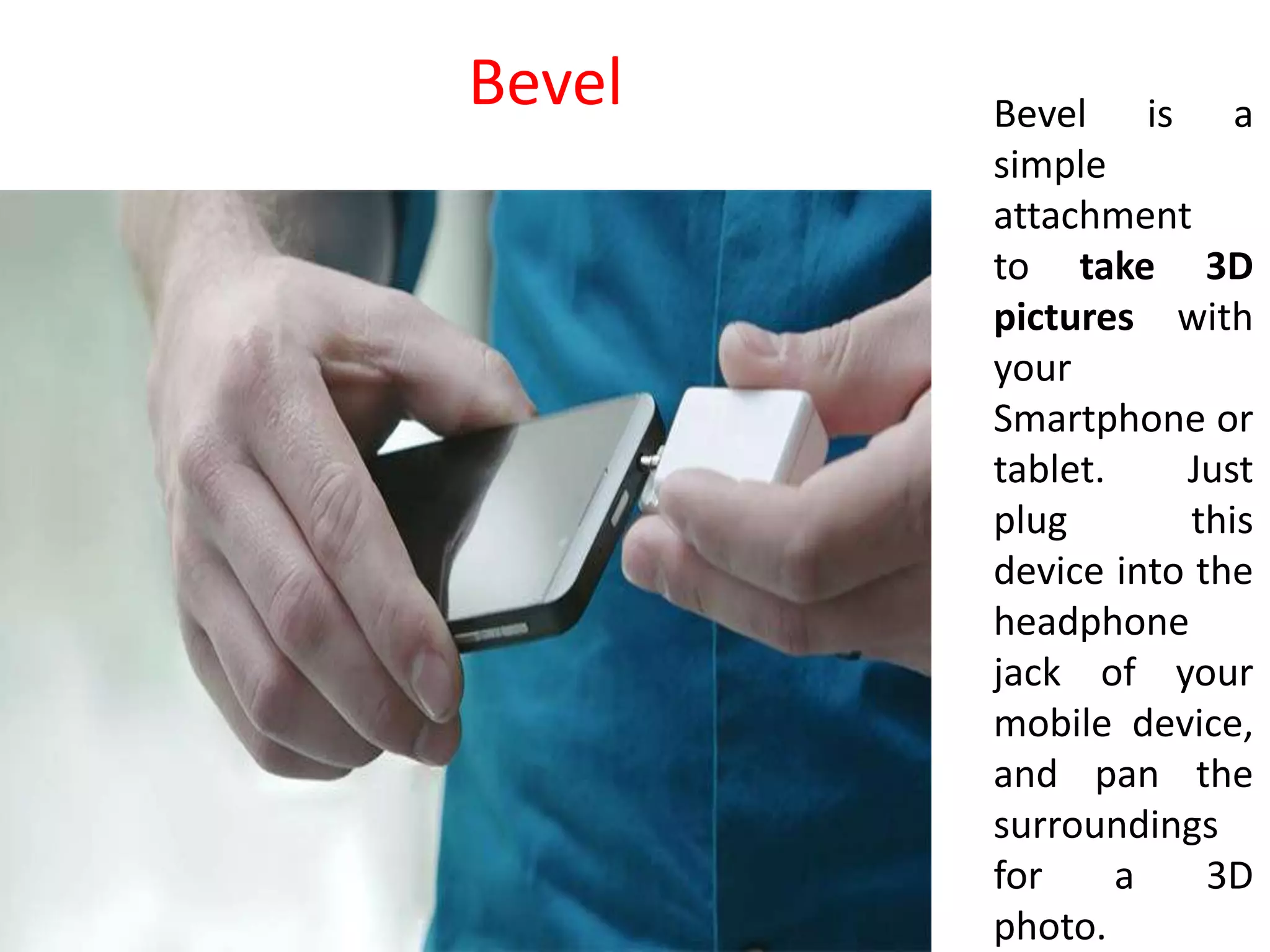 Bevel is a
simple
attachment
to take 3D
pictures with
your
Smartphone or
tablet. Just
plug this
device into the
headphone
jack of your
mobile device,
and pan the
surroundings
for a 3D
photo.
Bevel
 