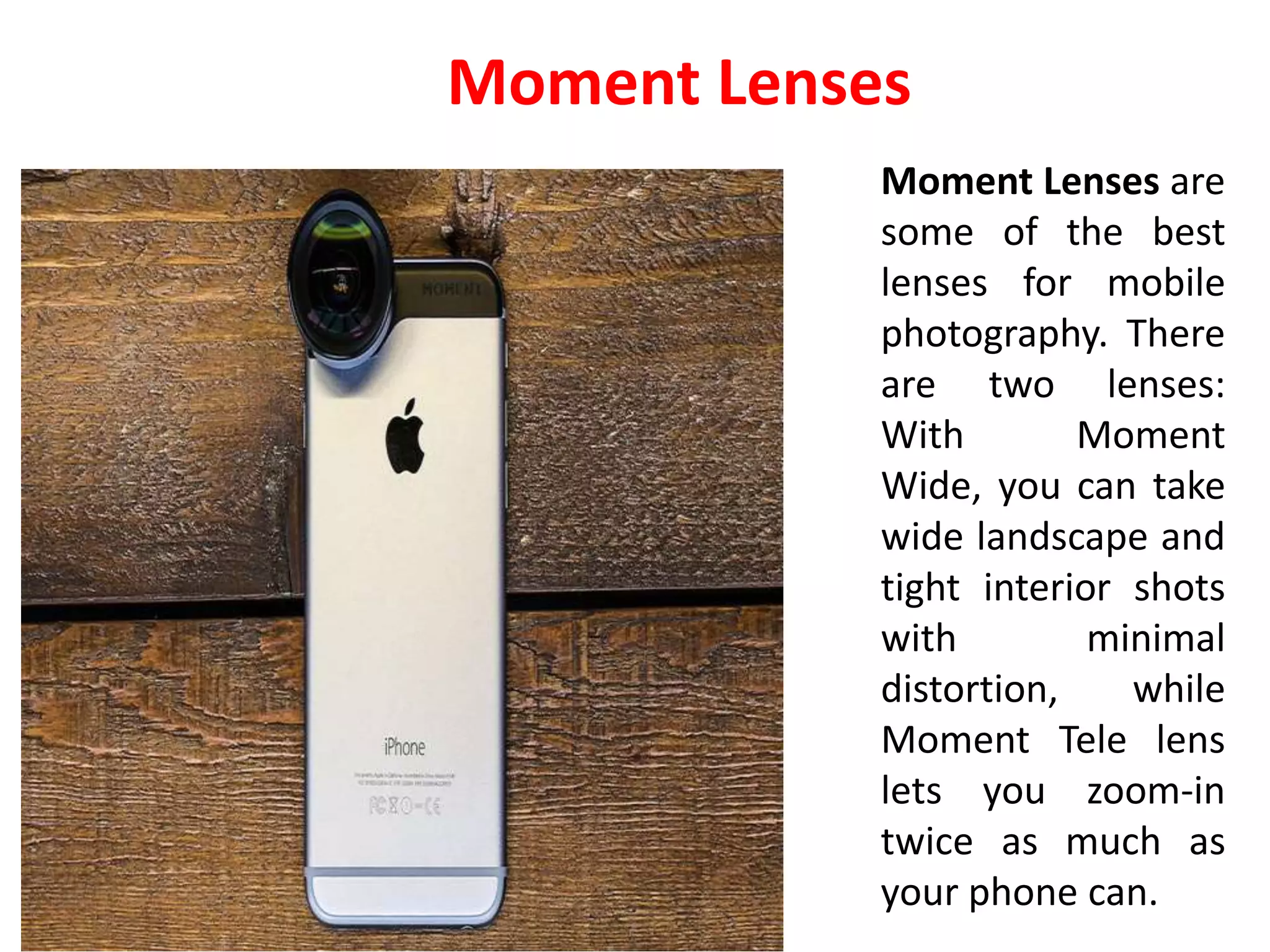 Moment Lenses are
some of the best
lenses for mobile
photography. There
are two lenses:
With Moment
Wide, you can take
wide landscape and
tight interior shots
with minimal
distortion, while
Moment Tele lens
lets you zoom-in
twice as much as
your phone can.
Moment Lenses
 