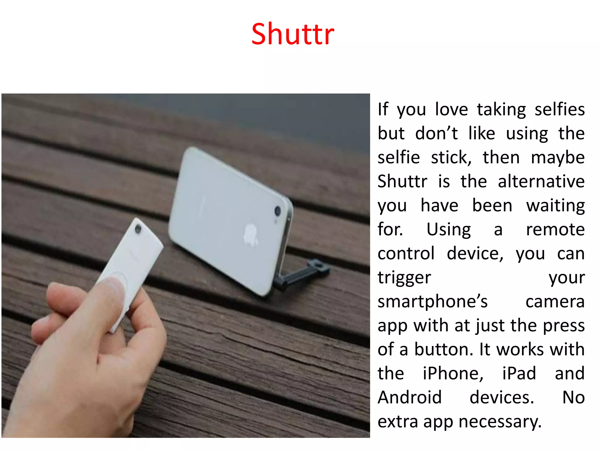 If you love taking selfies
but don’t like using the
selfie stick, then maybe
Shuttr is the alternative
you have been waiting
for. Using a remote
control device, you can
trigger your
smartphone’s camera
app with at just the press
of a button. It works with
the iPhone, iPad and
Android devices. No
extra app necessary.
Shuttr
 