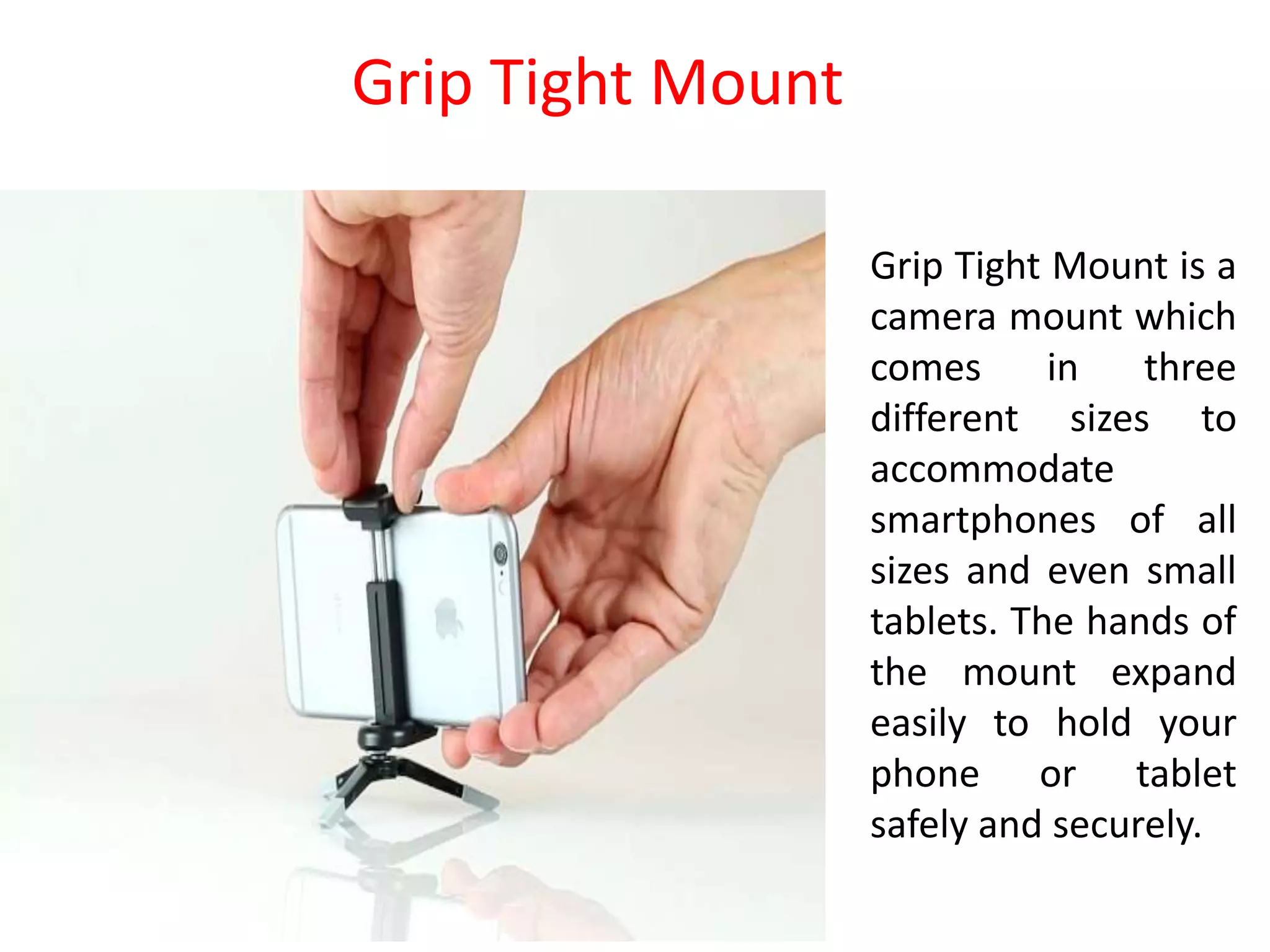 Grip Tight Mount is a
camera mount which
comes in three
different sizes to
accommodate
smartphones of all
sizes and even small
tablets. The hands of
the mount expand
easily to hold your
phone or tablet
safely and securely.
Grip Tight Mount
 
