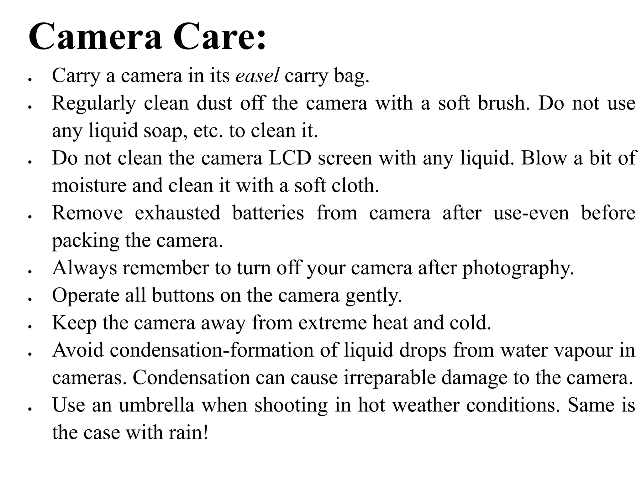 Camera Care:
 Carry a camera in its easel carry bag.
 Regularly clean dust off the camera with a soft brush. Do not use
any liquid soap, etc. to clean it.
 Do not clean the camera LCD screen with any liquid. Blow a bit of
moisture and clean it with a soft cloth.
 Remove exhausted batteries from camera after use-even before
packing the camera.
 Always remember to turn off your camera after photography.
 Operate all buttons on the camera gently.
 Keep the camera away from extreme heat and cold.
 Avoid condensation-formation of liquid drops from water vapour in
cameras. Condensation can cause irreparable damage to the camera.
 Use an umbrella when shooting in hot weather conditions. Same is
the case with rain!
 