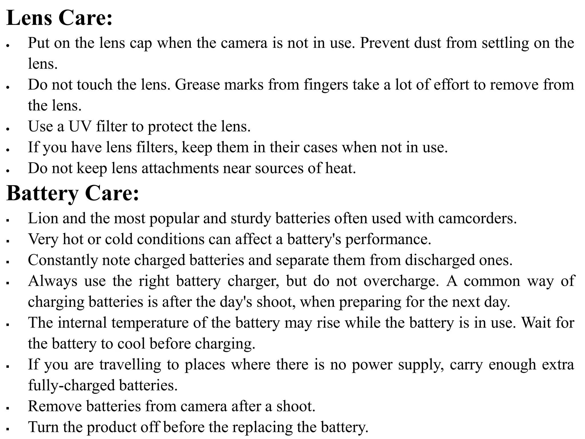 Lens Care:
 Put on the lens cap when the camera is not in use. Prevent dust from settling on the
lens.
 Do not touch the lens. Grease marks from fingers take a lot of effort to remove from
the lens.
 Use a UV filter to protect the lens.
 If you have lens filters, keep them in their cases when not in use.
 Do not keep lens attachments near sources of heat.
Battery Care:
 Lion and the most popular and sturdy batteries often used with camcorders.
 Very hot or cold conditions can affect a battery's performance.
 Constantly note charged batteries and separate them from discharged ones.
 Always use the right battery charger, but do not overcharge. A common way of
charging batteries is after the day's shoot, when preparing for the next day.
 The internal temperature of the battery may rise while the battery is in use. Wait for
the battery to cool before charging.
 If you are travelling to places where there is no power supply, carry enough extra
fully-charged batteries.
 Remove batteries from camera after a shoot.
 Turn the product off before the replacing the battery.
 