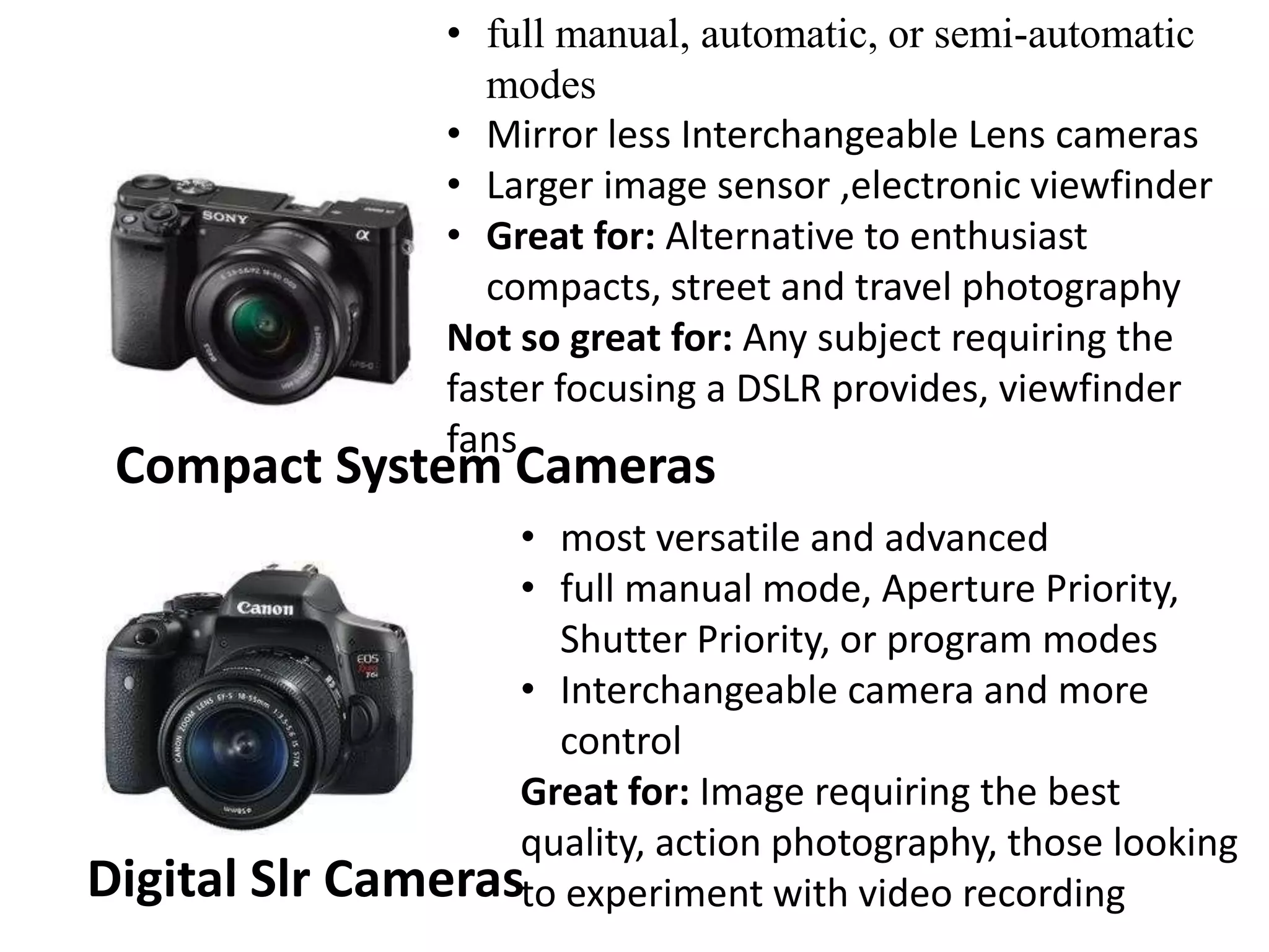 Compact System Cameras
• full manual, automatic, or semi-automatic
modes
• Mirror less Interchangeable Lens cameras
• Larger image sensor ,electronic viewfinder
• Great for: Alternative to enthusiast
compacts, street and travel photography
Not so great for: Any subject requiring the
faster focusing a DSLR provides, viewfinder
fans
Digital Slr Cameras
• most versatile and advanced
• full manual mode, Aperture Priority,
Shutter Priority, or program modes
• Interchangeable camera and more
control
Great for: Image requiring the best
quality, action photography, those looking
to experiment with video recording
 