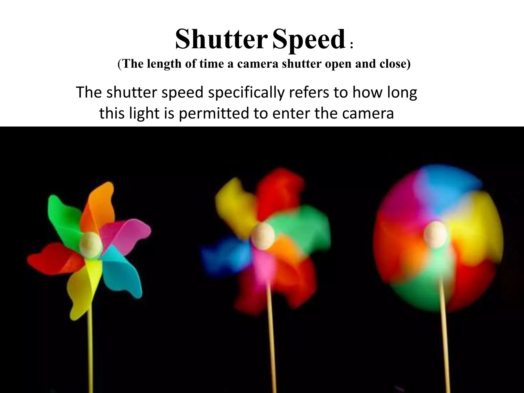 ShutterSpeed:
(The length of time a camera shutter open and close)
The shutter speed specifically refers to how long
this light is permitted to enter the camera
 