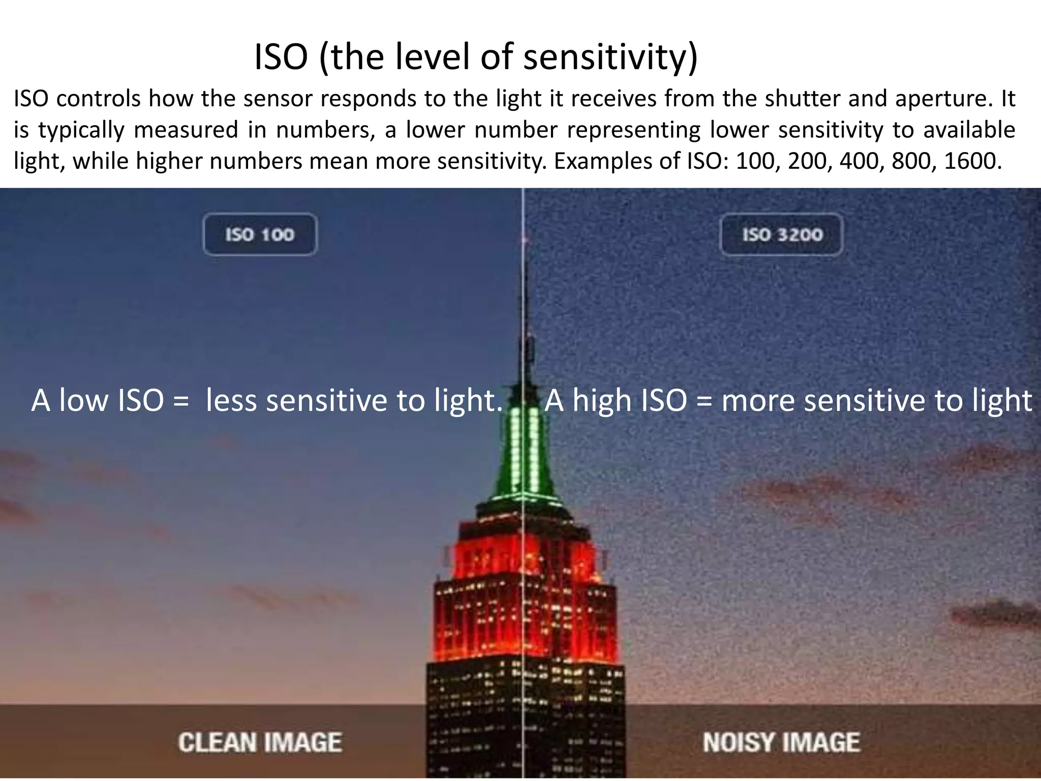 ISO (the level of sensitivity)
ISO controls how the sensor responds to the light it receives from the shutter and aperture. It
is typically measured in numbers, a lower number representing lower sensitivity to available
light, while higher numbers mean more sensitivity. Examples of ISO: 100, 200, 400, 800, 1600.
A high ISO = more sensitive to lightA low ISO = less sensitive to light.
 