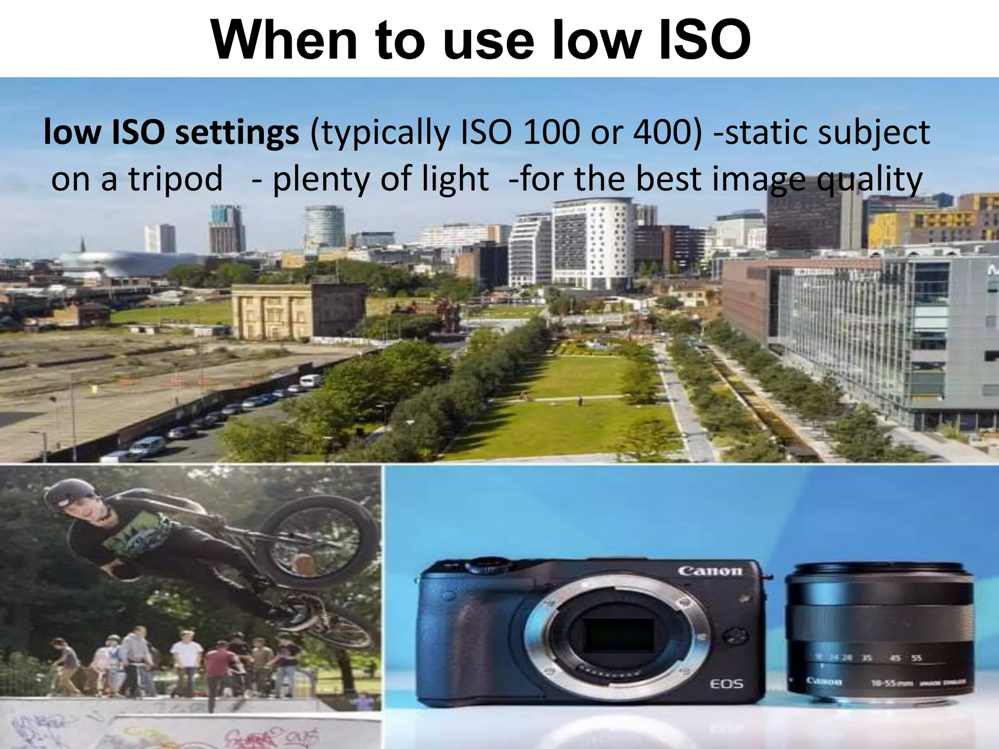 When to use low ISO
low ISO settings (typically ISO 100 or 400) -static subject
on a tripod - plenty of light -for the best image quality
 