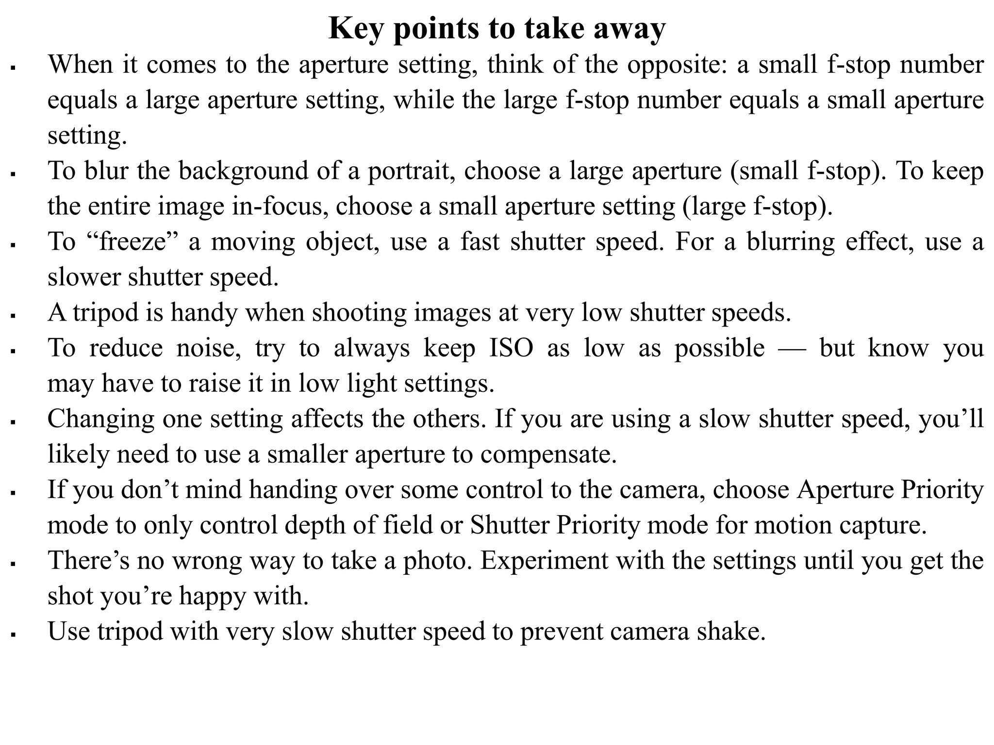Key points to take away
 When it comes to the aperture setting, think of the opposite: a small f-stop number
equals a large aperture setting, while the large f-stop number equals a small aperture
setting.
 To blur the background of a portrait, choose a large aperture (small f-stop). To keep
the entire image in-focus, choose a small aperture setting (large f-stop).
 To “freeze” a moving object, use a fast shutter speed. For a blurring effect, use a
slower shutter speed.
 A tripod is handy when shooting images at very low shutter speeds.
 To reduce noise, try to always keep ISO as low as possible — but know you
may have to raise it in low light settings.
 Changing one setting affects the others. If you are using a slow shutter speed, you’ll
likely need to use a smaller aperture to compensate.
 If you don’t mind handing over some control to the camera, choose Aperture Priority
mode to only control depth of field or Shutter Priority mode for motion capture.
 There’s no wrong way to take a photo. Experiment with the settings until you get the
shot you’re happy with.
 Use tripod with very slow shutter speed to prevent camera shake.
 