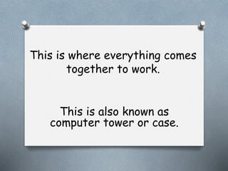 This is where everything comes
together to work.
This is also known as
computer tower or case.