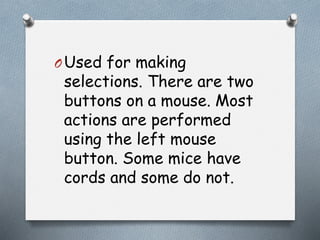 OUsed for making
selections. There are two
buttons on a mouse. Most
actions are performed
using the left mouse
button. Some mice have
cords and some do not.