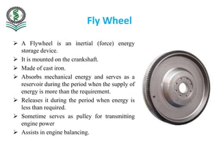 Fly Wheel
 A Flywheel is an inertial (force) energy
storage device.
 It is mounted on the crankshaft.
 Made of cast iron.
 Absorbs mechanical energy and serves as a
reservoir during the period when the supply of
energy is more than the requirement.
 Releases it during the period when energy is
less than required.
 Sometime serves as pulley for transmitting
engine power
 Assists in engine balancing.
 