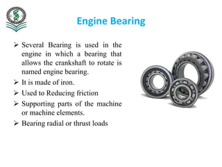Engine Bearing
 Several Bearing is used in the
engine in which a bearing that
allows the crankshaft to rotate is
named engine bearing.
 It is made of iron.
 Used to Reducing friction
 Supporting parts of the machine
or machine elements.
 Bearing radial or thrust loads
 