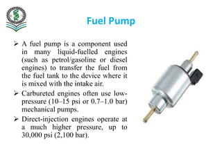 Fuel Pump
 A fuel pump is a component used
in many liquid-fuelled engines
(such as petrol/gasoline or diesel
engines) to transfer the fuel from
the fuel tank to the device where it
is mixed with the intake air.
 Carbureted engines often use low-
pressure (10–15 psi or 0.7–1.0 bar)
mechanical pumps.
 Direct-injection engines operate at
a much higher pressure, up to
30,000 psi (2,100 bar).
 