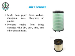 Air Cleaner
 Made from paper, foam, carbon,
aluminum, steel, fiberglass, or
plastic.
 Prevents engine from being
damaged with dirt, dust, sand, and
other contaminants.
 