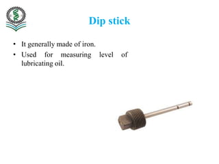 Dip stick
• It generally made of iron.
• Used for measuring level of
lubricating oil.
 