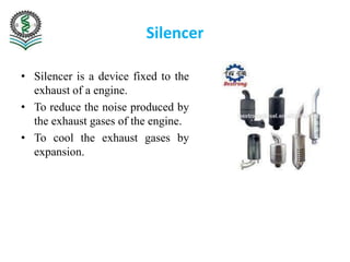 Silencer
• Silencer is a device fixed to the
exhaust of a engine.
• To reduce the noise produced by
the exhaust gases of the engine.
• To cool the exhaust gases by
expansion.
 
