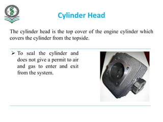 Cylinder Head
The cylinder head is the top cover of the engine cylinder which
covers the cylinder from the topside.
 To seal the cylinder and
does not give a permit to air
and gas to enter and exit
from the system.
 