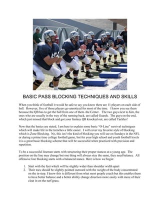 BASIC PASS BLOCKING TECHNIQUES AND SKILLS
When you think of football it would be safe to say you know there are 11 players on each side of
ball. However, five of those players go unnoticed for most of the time. I know you see them
because the QB has to get the ball from one of them–the Center. The two guys next to him, the
ones who are usually in the way of the running back, are called Guards. The guys on the end,
which just missed that block and got your fantasy QB knocked out, are called Tackles!

Now that the basics are stated, I am here to explain some basic “O-Line” survival techniques
which will make life in the trenches a little easier. I will cover my favorite style of blocking
which is Zone Blocking. No, this isn’t the kind of blocking you will see on Sundays in the NFL
or during a prime time college football game, but for your high school and youth football levels
it is a great basic blocking scheme that will be successful when practiced with precision and
repetition.

To be a successful lineman starts with structuring their proper stances at a young age. The
position on the line may change but one thing will always stay the same, they need balance. All
offensive line blocking starts with a balanced stance. Here is how we begin:

   1. Start with the feet which will be slightly wider than shoulder width apart
   2. Their toes should be slightly pointed outward with the weight of the body concentrated
      on the in-step. I know this is different from what most people coach but this enables them
      to have better balance and a better ability change direction more easily with more of their
      cleat in on the turf/grass.
 